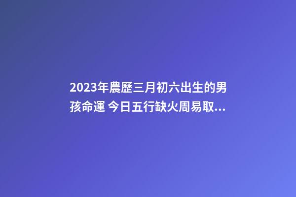 2023年農歷三月初六出生的男孩命運 今日五行缺火周易取名